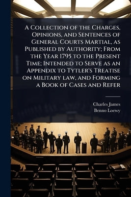 A Collection of the Charges, Opinions, and Sentences of General Courts Martial, as Published by Authority; From the Year 1795 to the Present Time; Int by James, Charles