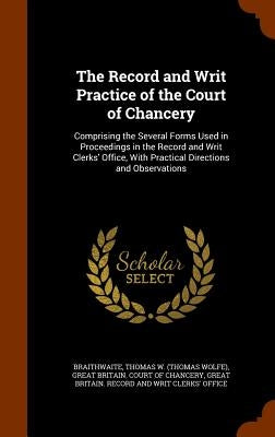 The Record and Writ Practice of the Court of Chancery: Comprising the Several Forms Used in Proceedings in the Record and Writ Clerks' Office, With Pr by Braithwaite, Thomas W.