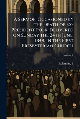 A Sermon Occasioned by the Death of Ex-President Polk, Delivered on Sunday the 24th June, 1849, in the First Presbyterian Church; Volume 2 by Ballantine, E. [From Old Catalog]