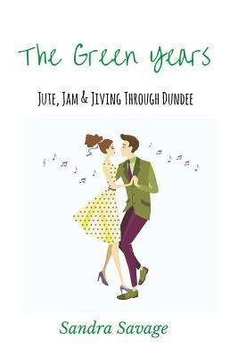 The Green Years: Jute, Jam and Jiving Through Dundee by Savage, Sandra