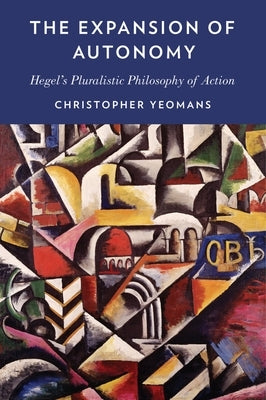 The Expansion of Autonomy: Hegel's Pluralistic Philosophy of Action by Yeomans, Christopher