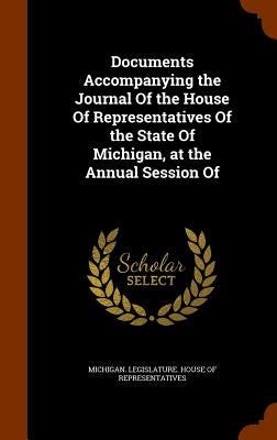 Documents Accompanying the Journal Of the House Of Representatives Of the State Of Michigan, at the Annual Session Of by Michigan Legislature House of Represen