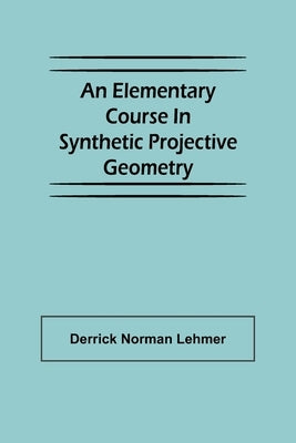 An Elementary Course in Synthetic Projective Geometry by Norman Lehmer, Derrick
