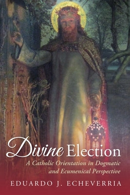 Divine Election: A Catholic Orientation in Dogmatic and Ecumenical Perspective by Echeverria, Eduardo J.