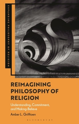 Reimagining Philosophy of Religion: Understanding, Commitment, and Making-Believe by Griffioen, Amber L.