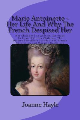 Marie Antoinette - Her Life And Why The French Despised Her: Her Childhood In Austria, Marriage To Louis XVI, Her Children, The Diamond Necklace Scand by Hayle, Joanne
