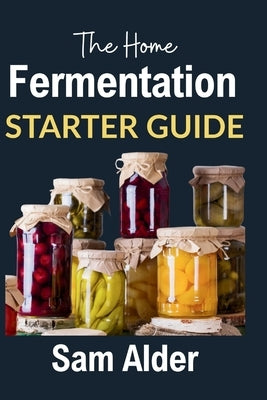 The Home Fermentation Starter Guide: Craft Delicious Probiotic Foods with Ease by Alder, Sam
