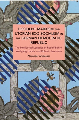 Dissident Marxism and Utopian Eco-Socialism in the German Democratic Republic: The Intellectual Legacies of Rudolf Bahro, Wolfgang Harich, and Robert by Amberger, Alexander