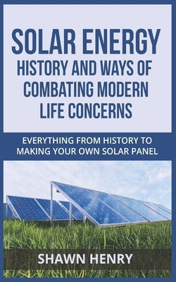 Solar Energy - History and Ways of Combating Modern Life Concerns: Everything From History to Making Your Own Solar Panel by Henry, Shawn