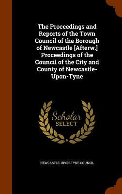 The Proceedings and Reports of the Town Council of the Borough of Newcastle [Afterw.] Proceedings of the Council of the City and County of Newcastle-U by Newcastle-Upon-Tyne Council