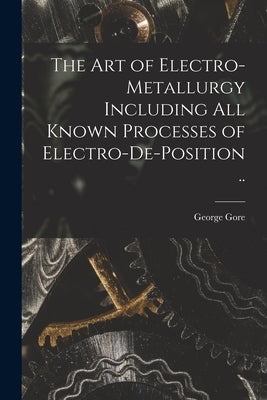 The art of Electro-metallurgy Including all Known Processes of Electro-de-position .. by Gore, George