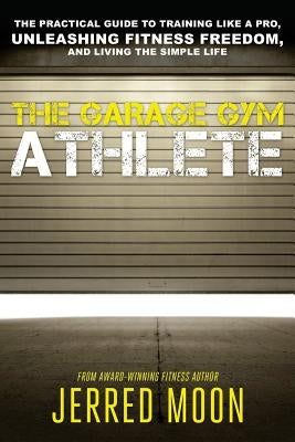 The Garage Gym Athlete: The Practical Guide to Training like a Pro, Unleashing Fitness Freedom, and Living the Simple Life. by Moon, Jerred
