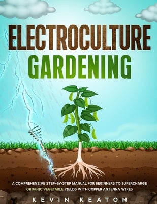 Electroculture Gardening: A Comprehensive Step-by-Step Manual for Beginners to Supercharge Organic Vegetable Yields with Copper Antenna Wires by Keaton, Kevin