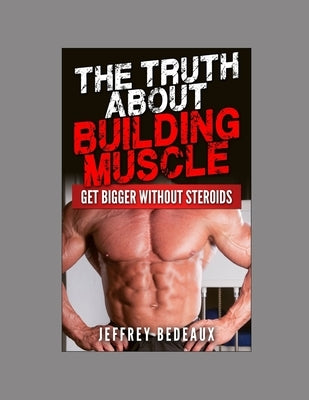 The Truth About Building Muscle: Get Bigger Without Steroids by Bedeaux, Jeffrey