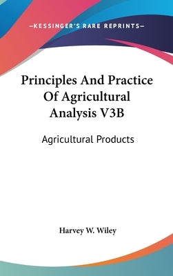 Principles And Practice Of Agricultural Analysis V3B: Agricultural Products by Wiley, Harvey W.