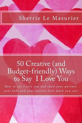 50 Creative (and Budget-friendly) Ways to Say I Love You: How to say I love you and show your partner, your kids, and your parents how much you care by Le Masurier, Sherrie