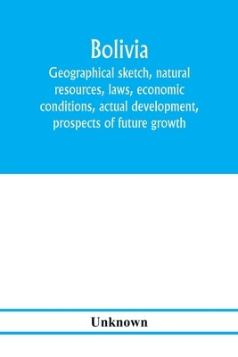 Bolivia. Geographical sketch, natural resources, laws, economic conditions, actual development, prospects of future growth by Unknown
