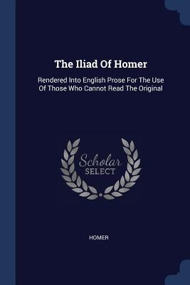 The Iliad Of Homer: Rendered Into English Prose For The Use Of Those Who Cannot Read The Original by Homer
