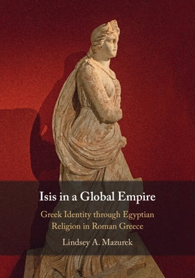 Isis in a Global Empire: Greek Identity Through Egyptian Religion in Roman Greece by Mazurek, Lindsey A.