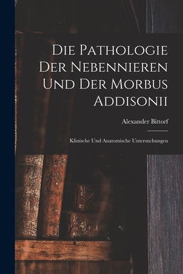 Die Pathologie der Nebennieren und der Morbus Addisonii: Klinische und Anatomische Untersuchungen by Bittorf, Alexander