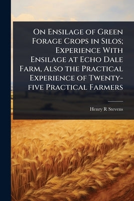 On Ensilage of Green Forage Crops in Silos; Experience With Ensilage at Echo Dale Farm, Also the Practical Experience of Twenty-five Practical Farmers by Stevens, Henry R.
