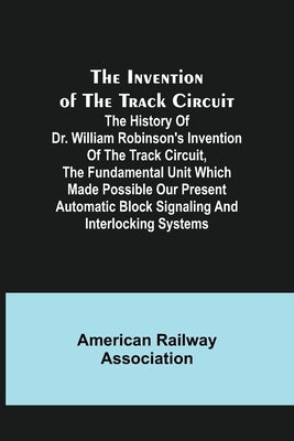 The Invention of the Track Circuit; The history of Dr. William Robinson's invention of the track circuit, the fundamental unit which made possible our by Railway Association, American