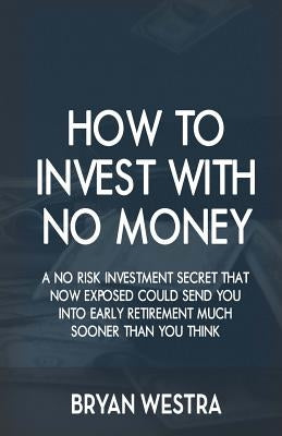 How To Invest With No Money: A No Risk Investment Secret That Now Exposed Could Send You Into Early Retirement Much Sooner Than You Think by Westra, Bryan