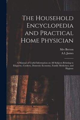 The Household Encyclopedia and Practical Home Physician: a Manual of Useful Information on All Subjects Relating to Etiquette, Cookery, Domestic Econo by Beeton, (Isabella Mary) 1836-1865