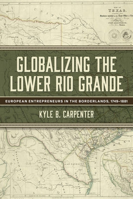 Globalizing the Lower Rio Grande: European Entrepreneurs in the Borderlands, 1749-1881 Volume 2 by Carpenter, Kyle B.