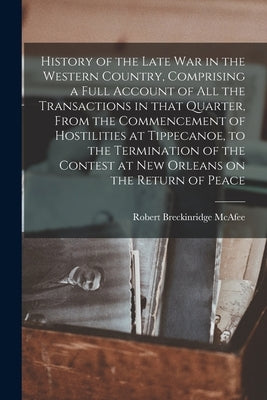 History of the Late War in the Western Country, Comprising a Full Account of All the Transactions in That Quarter, From the Commencement of Hostilitie by McAfee, Robert Breckinridge