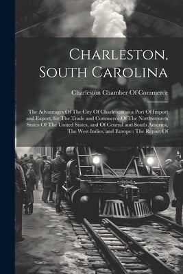 Charleston, South Carolina: The Advantages Of The City Of Charleston as a Port Of Import and Export, for The Trade and Commerce Of The Northwester by Charleston Chamber of Commerce (Charl
