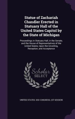 Statue of Zachariah Chandler Erected in Statuary Hall of the United States Capitol by the State of Michigan: Proceedings in Statuary Hall, in the Sena by United States 63d Congress, 1st Session