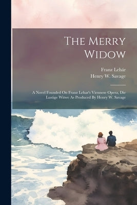 The Merry Widow: A Novel Founded On Franz Lehar's Viennese Opera, Die Lustige Witwe As Produced By Henry W. Savage by Savage, Henry W.