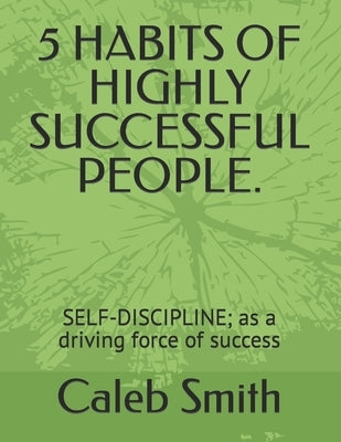 5 Habits of Highly Successful People.: SELF-DISCIPLINE; as a driving force of success by Smith, Caleb