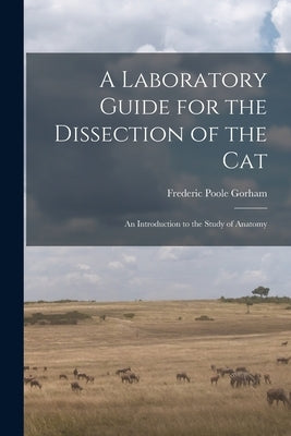 A Laboratory Guide for the Dissection of the Cat: An Introduction to the Study of Anatomy by Gorham, Frederic Poole