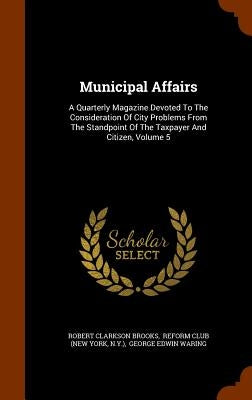 Municipal Affairs: A Quarterly Magazine Devoted To The Consideration Of City Problems From The Standpoint Of The Taxpayer And Citizen, Volume 5 by Brooks, Robert Clarkson