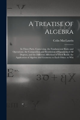 A Treatise of Algebra: In Three Parts. Containing. the Fundamental Rules and Operations. the Composition and Resolution of Equations of All D by Maclaurin, Colin