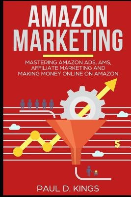 Amazon Marketing: Mastering Amazon Ads, AMS, Affiliate Marketing And Making Money Online On Amazon by Kings, Paul D.
