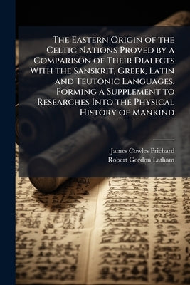 The Eastern Origin of the Celtic Nations Proved by a Comparison of Their Dialects With the Sanskrit, Greek, Latin and Teutonic Languages. Forming a Su by Prichard, James Cowles