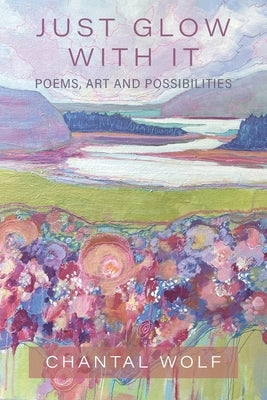 Just Glow With It: Poems, Art and Possibilities by Wolf, Chantal