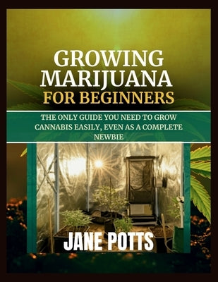 Growing Marijuana for Beginners: The Only Guide You Need to Grow Cannabis Easily, Even as a Complete Newbie by Potts, Jane