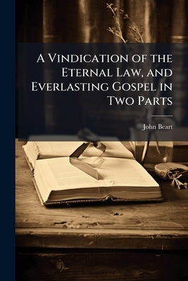 A Vindication of the Eternal Law, and Everlasting Gospel in Two Parts by Beart, John