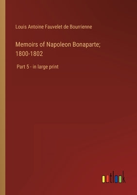Memoirs of Napoleon Bonaparte; 1800-1802: Part 5 - in large print by Bourrienne, Louis Antoine Fauvelet de