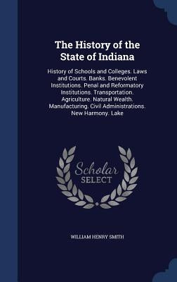 The History of the State of Indiana: History of Schools and Colleges. Laws and Courts. Banks. Benevolent Institutions. Penal and Reformatory Instituti by Smith, William Henry