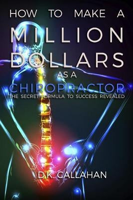 How to Make a Million Dollars as a Chiropractor: The Secret Formula to Success Revealed! by Callahan, D. K.