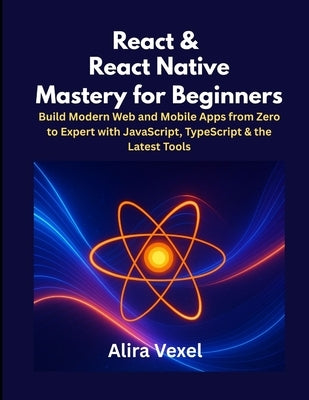 React & React Native Mastery for Beginners: Build Modern Web and Mobile Apps from Zero to Expert with JavaScript, TypeScript & the Latest Tools by Vexel, Alira
