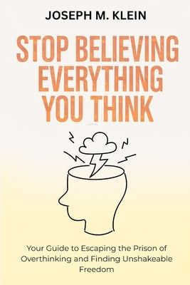 Stop Believing Everything You Think: Your Guide to Escaping the Prison of Overthinking and Finding Unshakeable Freedom (The Critical Truth Your Mind W by Klein, Joseph M.