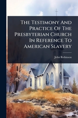 The Testimony And Practice Of The Presbyterian Church In Reference To American Slavery by Robinson, John