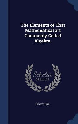 The Elements of That Mathematical art Commonly Called Algebra. by John, Kersey
