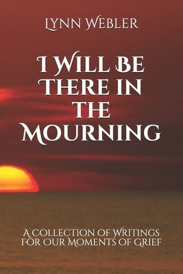 I Will Be There in the Mourning: A Collection Writings For Our Moments of Grief by Webler, Lynn Burriss